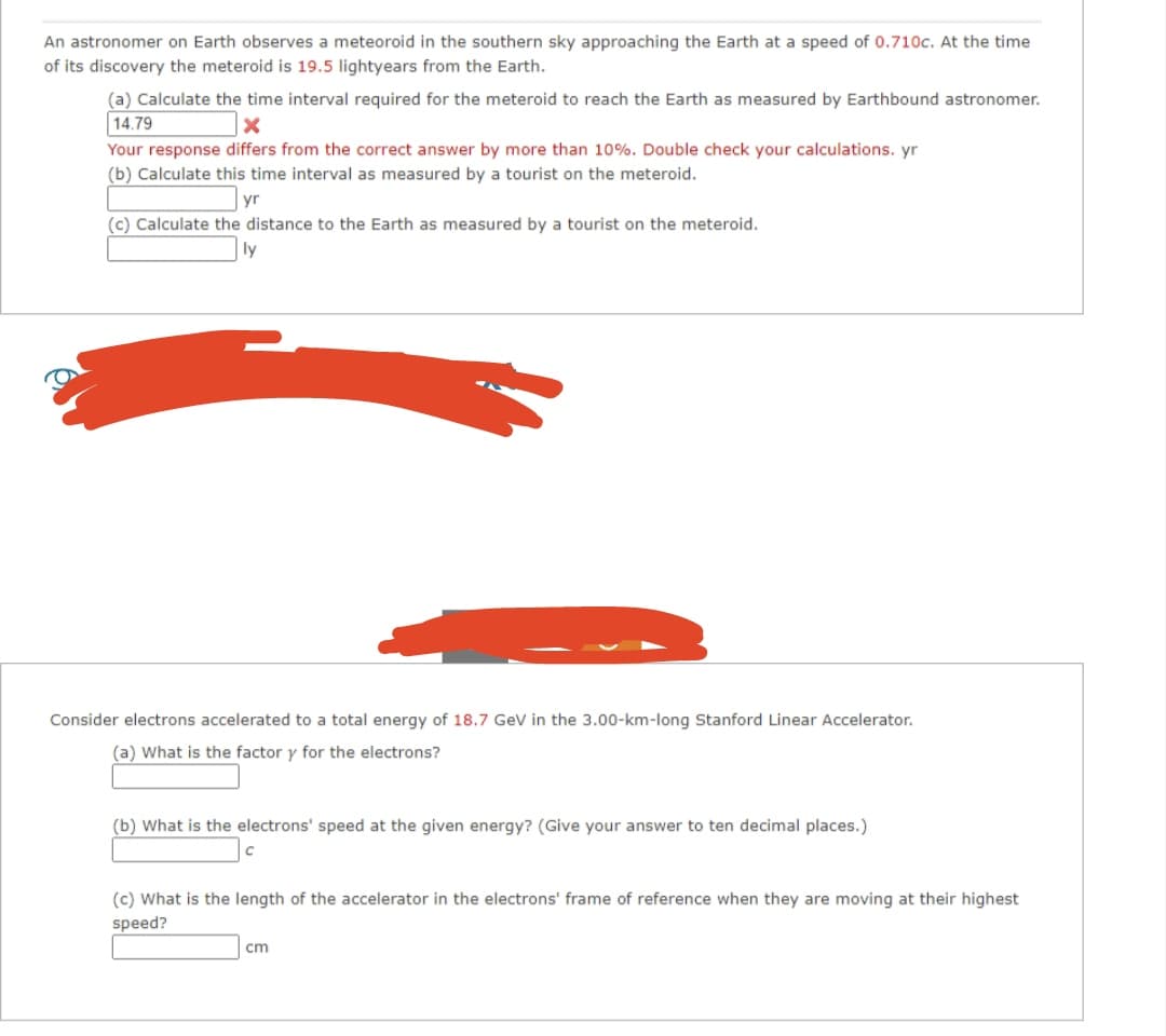 An astronomer on Earth observes a meteoroid in the southern sky approaching the Earth at a speed of 0.710c. At the time
of its discovery the meteroid is 19.5 lightyears from the Earth.
(a) Calculate the time interval required for the meteroid to reach the Earth as measured by Earthbound astronomer.
14.79
x
Your response differs from the correct answer by more than 10%. Double check your calculations. yr
(b) Calculate this time interval as measured by a tourist on the meteroid.
yr
(c) Calculate the distance to the Earth as measured by a tourist on the meteroid.
ly
Consider electrons accelerated to a total energy of 18.7 GeV in the 3.00-km-long Stanford Linear Accelerator.
(a) What is the factor y for the electrons?
(b) What is the electrons' speed at the given energy? (Give your answer to ten decimal places.)
(c) What is the length of the accelerator in the electrons' frame of reference when they are moving at their highest
speed?
cm