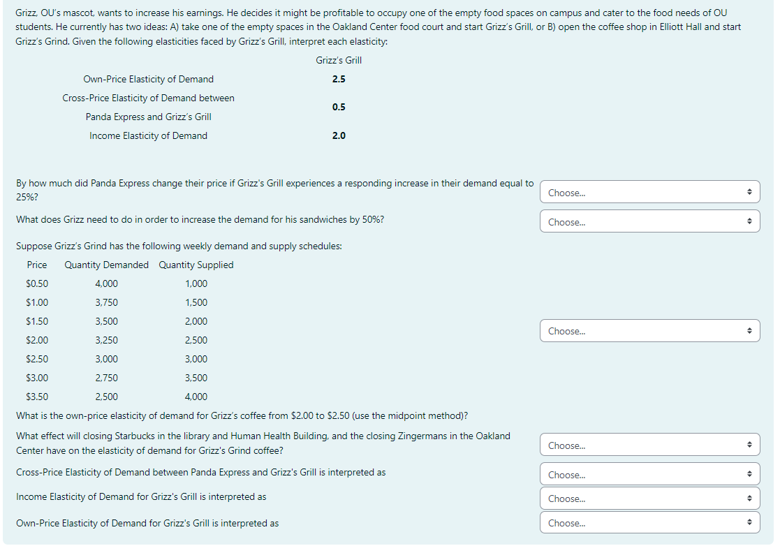 Grizz, OU's mascot, wants to increase his earnings. He decides it might be profitable to occupy one of the empty food spaces on campus and cater to the food needs of OU
students. He currently has two ideas: A) take one of the empty spaces in the Oakland Center food court and start Grizz's Grill, or B) open the coffee shop in Elliott Hall and start
Grizz's Grind. Given the following elasticities faced by Grizz's Grill, interpret each elasticity:
Grizz's Grill
2.5
Own-Price Elasticity of Demand
Cross-Price Elasticity of Demand between
Panda Express and Grizz's Grill
Income Elasticity of Demand
0.5
2.0
By how much did Panda Express change their price if Grizz's Grill experiences a responding increase in their demand equal to
25%?
What does Grizz need to do in order to increase the demand for his sandwiches by 50%?
4,000
3,750
3,500
3,250
3,000
2,750
2,500
Suppose Grizz's Grind has the following weekly demand and supply schedules:
Price Quantity Demanded Quantity Supplied
$0.50
1,000
$1.00
1,500
$1.50
2,000
$2.00
2,500
$2.50
3,000
$3.00
3,500
$3.50
4,000
What is the own-price elasticity of demand for Grizz's coffee from $2.00 to $2.50 (use the midpoint method)?
What effect will closing Starbucks in the library and Human Health Building, and the closing Zingermans in the Oakland
Center have on the elasticity of demand for Grizz's Grind coffee?
Cross-Price Elasticity of Demand between Panda Express and Grizz's Grill is interpreted as
Income Elasticity of Demand for Grizz's Grill is interpreted as
Own-Price Elasticity of Demand for Grizz's Grill is interpreted as
Choose...
Choose...
Choose...
Choose...
Choose...
Choose...
Choose...
♦
◆
◆