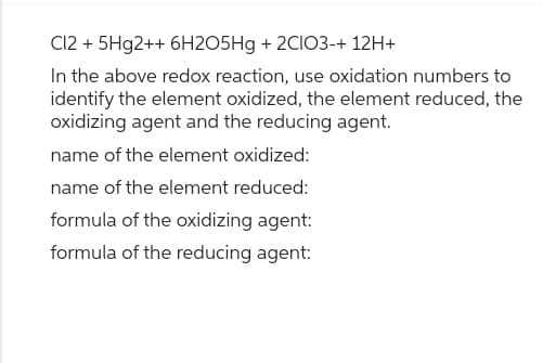 Cl2 +5Hg2++ 6H2O5Hg + 2CIO3-+ 12H+
In the above redox reaction, use oxidation numbers to
identify the element oxidized, the element reduced, the
oxidizing agent and the reducing agent.
name of the element oxidized:
name of the element reduced:
formula of the oxidizing agent:
formula of the reducing agent: