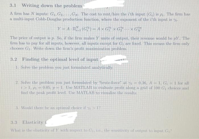 3.1 Writing down the problem
A firm has N inputs: G₁, G₂,...GN. The cost to rent/hire the i'th input (G₂) is p. The firm has
a multi-input Cobb-Douglas production function, where the exponent of the i'th input is y
Y = A-II (G¹) = A x G xGT. GW
The price of output is p. So, if the firm makes Y units of output, their revenue would be pY. The
firm has to pay for all inputs, however, all inputs except for G₁ are fixed. This means the firm only
chooses G₁. Write down the firm's profit maximization problem.
3.2 Finding the optimal level of input
1. Solve the problem you just formulated analytically.
2. Solve the problem you just formulated by "brute-force" at y₁ = 0.36, A = 1, G; = 1 for all
i>1, p₁ = 0.05, p =1. Use MATLAB to evaluate profit along a grid of 100 G₁ choices and
find the peak profit level. Use MATLAB to visualize the results.
3. Would there be an optimal choice if >1?
3.3 Elasticity
What is the elasticity of Y with respect to G₁, i.e., the sensitivity of output to input. G₁?