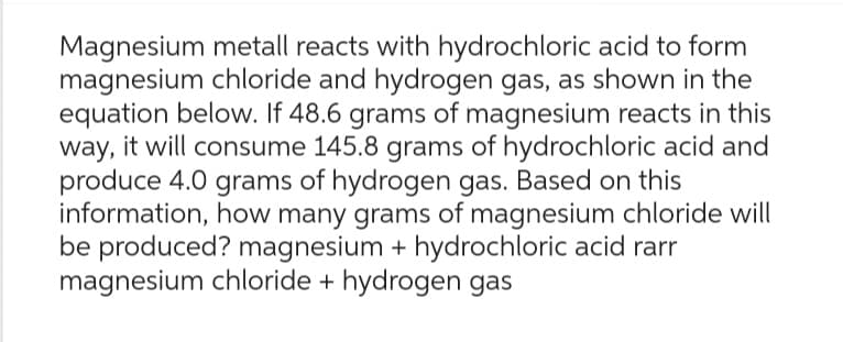 Magnesium metall reacts with hydrochloric acid to form
magnesium chloride and hydrogen gas, as shown in the
equation below. If 48.6 grams of magnesium reacts in this
way, it will consume 145.8 grams of hydrochloric acid and
produce 4.0 grams of hydrogen gas. Based on this
information, how many grams of magnesium chloride will
be produced? magnesium + hydrochloric acid rarr
magnesium chloride + hydrogen gas