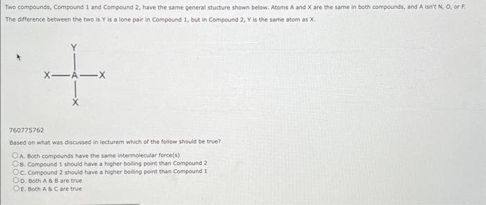 Two compounds, Compound 1 and Compound 2, have the same general stucture shown below. Atoms A and X are the same in both compounds, and A isn't N, O, or F.
The difference between the two is Y is a lone pair in Compound 1, but in Compound 2, Y is the same atom as X.
X-A-X
+
760775762
Based on what was discussed in lecturem which of the follow should be true?
OA. Both compounds have the same intermolecular force(s)
OB. Compound 1 should have a higher boiling point than Compound 2
Oc. Compound 2 should have a higher boiling point than Compound 1.
OD. Both A & B are true
OE. Both A & C are true