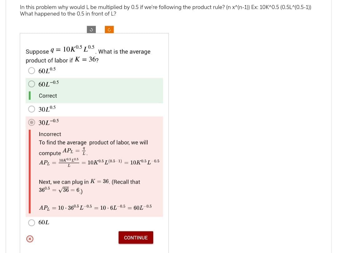 In this problem why would L be multiplied by 0.5 if we're following the product rule? (n x^(n-1)) Ex: 10K^0.5 (0.5L^(0.5-1))
What happened to the 0.5 in front of L?
60L-0.5
Correct
30L0.5
30L-0.5
Suppose 9 = 10K0.5 10.5. What is the average
product of labor if K = 36?
6010.5
compute
APL =
Incorrect
To find the average product of labor, we will
APL = 1.
3
c
10K0.5 0.5
L
=
60L
Next, we can plug in K = 36. (Recall that
360.5
√36= 6.)
= 10K0.5 L(0.5-1) = 10K0.5 L 0.5
APL 10.360.5 L 0.5 10.6L-0.5 = 60L-0.5
CONTINUE