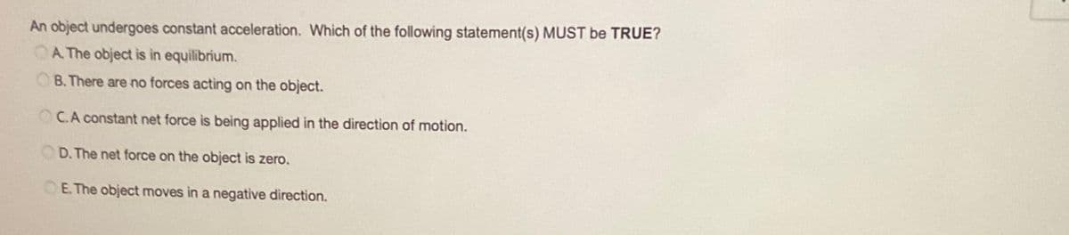 An object undergoes constant acceleration. Which of the following statement(s) MUST be TRUE?
A. The object is in equilibrium.
B. There are no forces acting on the object.
OC.A constant net force is being applied in the direction of motion.
D. The net force on the object is zero.
E. The object moves in a negative direction.