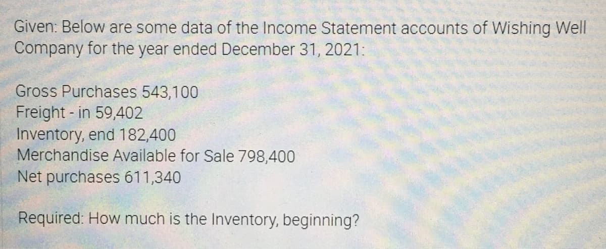 Given: Below are some data of the Income Statement accounts of Wishing Well
Company for the year ended December 31, 2021:
Gross Purchases 543,100
Freight - in 59,402
Inventory, end 182,400
Merchandise Available for Sale 798,400
Net purchases 611,340
Required: How much is the Inventory, beginning?
