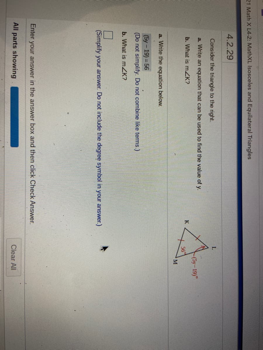21 Math X L4-2: MathXL Isosceles and Equilateral Triangles
4.2.29
Consider the triangle to the right.
L
a. Write an equation that can be used to find the value of y.
- (5у- 19)°
b. What is mZK?
K
56
a. Write the equation below.
(5y-19)%3D56
(Do not simplify. Do not combine like terms.)
b. What is mZK?
(Simplify your answer. Do not include the degree symbol in your answer.)
Enter your answer in the answer box and then click Check Answer.
All parts showing
Clear All
