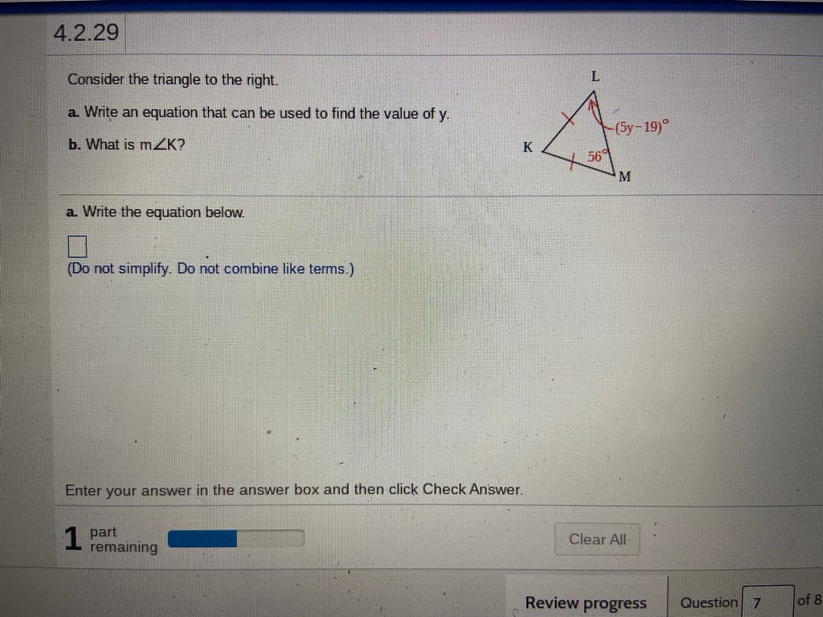 4.2.29
Consider the triangle to the right.
a. Write an equation that can be used to find the value of y.
(Sy-19)°
b. What is mZK?
K
569
M
a. Write the equation below.
(Do not simplify. Do not combine like terms.)
Enter your answer in the answer box and then click Check Answer.
1 part
remaining
Clear All
Review progress
Question 7
of 8
