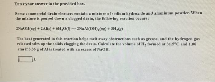 Enter your answer in the provided box.
Some commercial drain cleaners contain a mixture of sodium hydroxide and aluminum powder. When
the mixture is poured down a clogged drain, the following reaction occurs:
2N2OH(aq) + 2A1(s) + 6H,O(1) 2NAAI(OH),(aq) + 3H2(g)
The heat generated in this reaction helps melt away obstructions such as grease, and the hydrogen gas
released stirs up the solids clogging the drain. Caleulate the volume of H, formed at 31.5°C and 1.00
atm if 3.36 g ofAl is treated with an excess of NaOH.
L.
