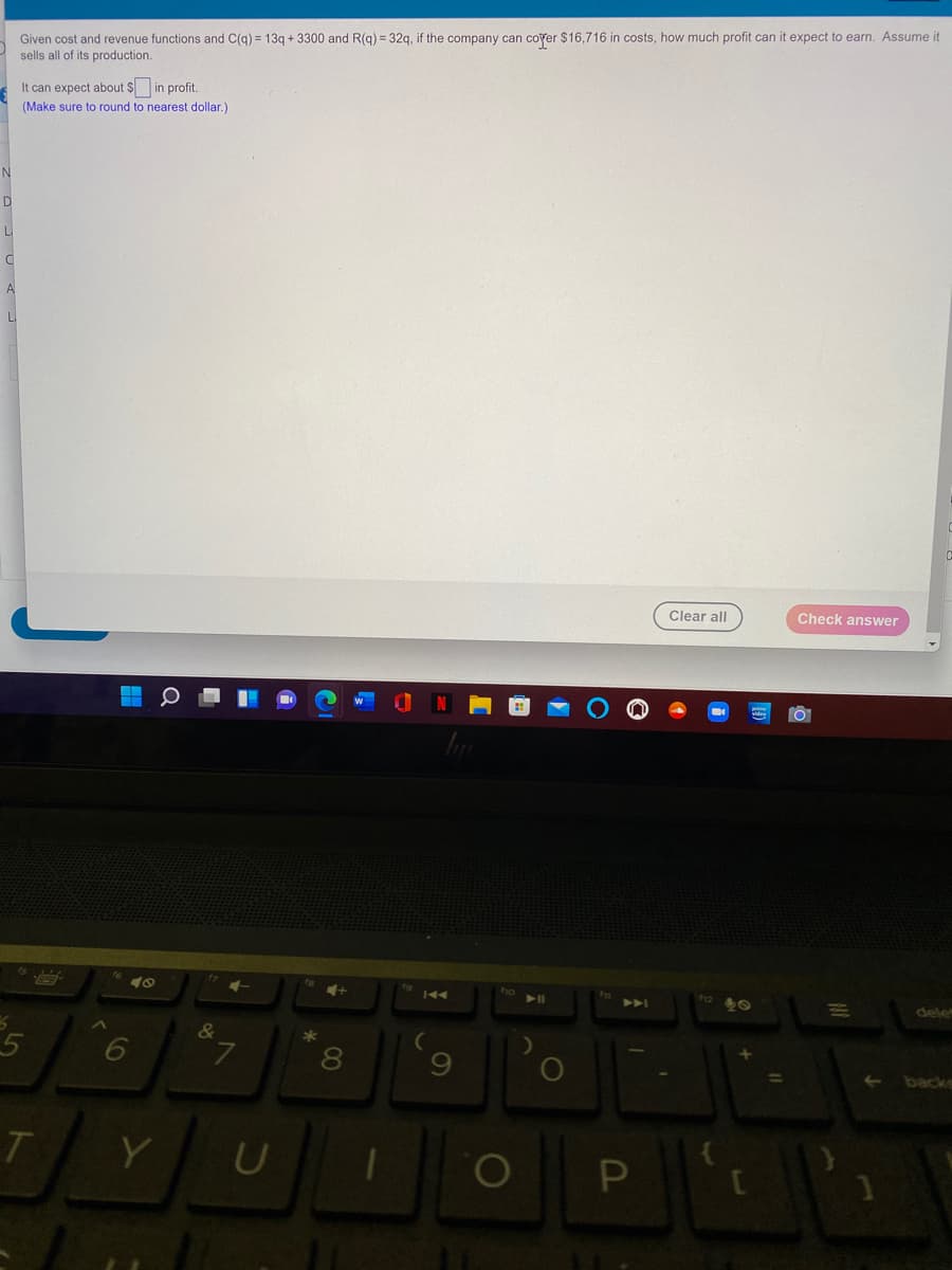 Given cost and revenue functions and C(g) = 13g + 3300 and R(g) = 32g, if the company can coyer $16,716 in costs, how much profit can it expect to earn. Assume it
sells all of its production.
It can expect about $ in profit.
(Make sure to round to nearest dollar.)
D
L
Clear all
Check answer
40
144
>>A
dele
&
*
6
6.
t-
backs
Y
