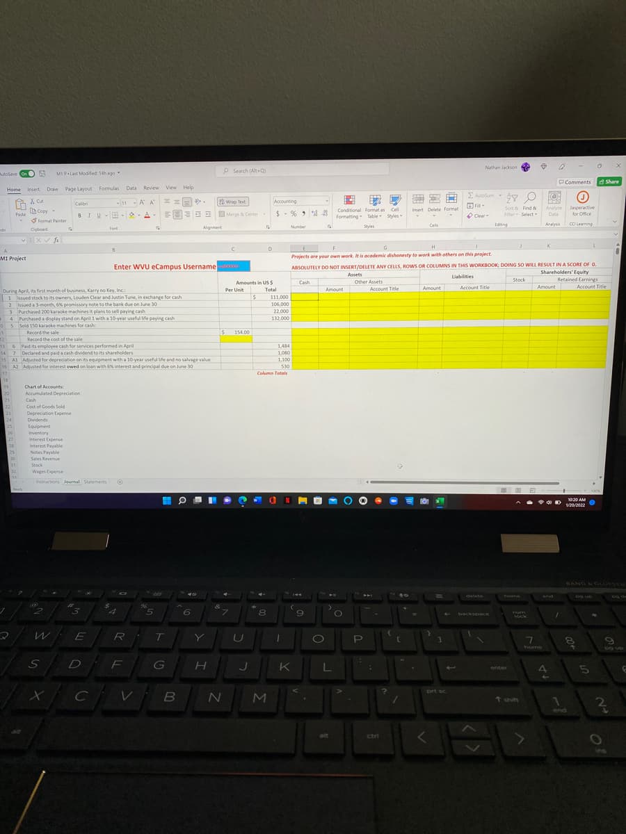 Nathan Jackson
osave onO R
P Search (Alt+ Q)
utoSave On
MI P Last Modified 14h ago
O Comments a Share
Draw Page Layout Formulas
Data Review View Help
Home Insert
E Autosum
X cut
Ia Copy -
-11 -A A
25 Wrap Test
Accounting
Calibri
O Fill
Conditional Format as Cell
Formatting Table Styles
Sort & Find &
Fiter Select
Analyze
Data
Jasperactive
for Office
Insert Delete Format
BIU-B - A-
EEEE Merge & Center
$- % >
Paste
O Clear
S Format Painter
Cels
Edting
Analysis
CCI Leaming
Font
Algment
Number
Styles
do
Cipboard
H
K
E
Projects are your own work. It is academic dishonesty to work with others on this project.
G
A
B
M1 Project
ABSOLUTELY DO NOT INSERT/DELETE ANY CELLS, ROWS OR COLUMNS IN THIS WORKBOOK: DOING SO WILL RESULT INA SCORE OF O.
Shareholders' Equity
Enter WVU eCampus Username
Assets
Liabilities
Stock
Retained Earnings
Amounts in US$
Other Assets
Cash
Account Title
Amount
Account Title
Amount
Account Title
During April, its first month of business, Karry no Key, Inc.:
Per Unit
Total
Amount
1 Issued stock to its owners, Louden Clear and Justin Tune, in exchange for cash
111,000
2 Issued a 3-month, 6% promissory note to the bank due on June 30
3 Purchased 200 karaoke machines it plans to sell paying cash
4 Purchased a display stand on April 1 with a 10-year useful life paying cash
5 Sold 150 karaoke machines for cash:
Record the sale
106,000
22,000
132,000
154.00
12
Record the cost of the sale
13 6 Paid its employee cash for services performed in April
14 7 Declared and paid a cash dividend to its shareholders
15 A1 Adjunsted for depreciation on its equipment with a 10-year useful life and no salvage value
16 A2 Adjusted for interest owed on loan with 6% interest and principal due on June 30
1,484
1,080
1,100
530
17
Column Totals
18
19
20
Chart of Accounts:
Accumulated Depreciation
21
22
Cash
Cost of Goods Sold
23
24
25
Depreciation Expense
Dividends
Equipment
26
Inventory
27
Interest Expense
28
Interest Payable
Notes Payable
Sales Revenue
29
30
31
Stock
32
Wages Expense
Instructions Journal Statements
田 ■ 四
Ready
100%
1020 AMO
V20/2022
BANG LO UFSEN
delete
home
end
Dg up
og de
%24
4
5
6
7.
8
9
Tum
backspace
lock
R
U
home
D
F
G
K
enter
prt sc
MI
t shift
1
end
alt
ctri
