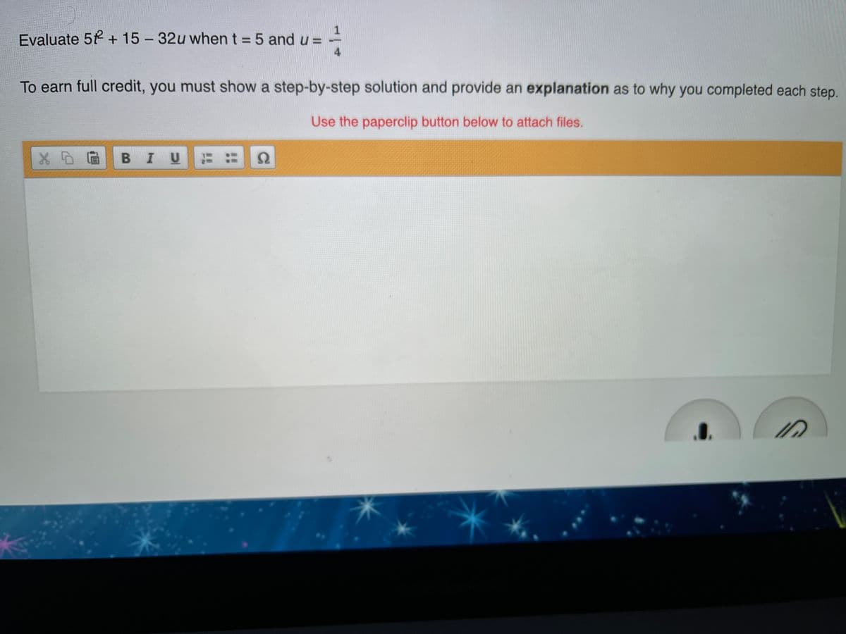 Evaluate 5 + 15 - 32u when t = 5 and u =
4
To earn full credit, you must show a step-by-step solution and provide an explanation as to why you completed each step.
Use the paperclip button below to attach files.
BIU
