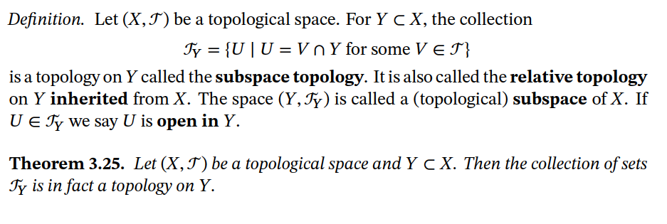 Definition. Let (X,J) be a topological space. For Y c X, the collection
Fy = {U |U = VnY for some VE I}
is a topology on Y called the subspace topology. It is also called the relative topology
on Y inherited from X. The space (Y, Ty) is called a (topological) subspace of X. If
U E Ty we say U is open in Y.
Theorem 3.25. Let (X,J) be a topological space and Y c X. Then the collection of sets
Ty is in fact a topology on Y.
