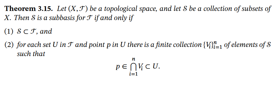 **Theorem 3.15.** Let \((X, \mathscr{T})\) be a topological space, and let \(\mathcal{S}\) be a collection of subsets of \(X\). Then \(\mathcal{S}\) is a subbasis for \(\mathscr{T}\) if and only if

1. \(\mathcal{S} \subset \mathscr{T}\), and

2. for each set \(U\) in \(\mathscr{T}\) and point \(p\) in \(U\) there is a finite collection \(\{V_i\}_{i=1}^n\) of elements of \(\mathcal{S}\) such that

\[
p \in \bigcap_{i=1}^{n} V_i \subset U.
\]