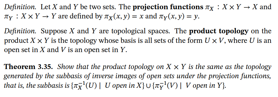 Definition. Let X and Y be two sets. The projection functions Tx : X × Y → X and
Ty : X × Y → Y are defined by Tx(x, y) = x and Ty(x, y) = y.
Definition. Suppose X and Y are topological spaces. The product topology on the
product X x Y is the topology whose basis is all sets of the form U x V, where U is an
open set in X and V is an open set in Y.
Theorem 3.35. Show that the product topology on X × Y is the same as the topology
generated by the subbasis of inverse images of open sets under the projection functions,
that is, the subbasis is {nx'(U)| U open in X}U {Ty'(V)| V open in Y}.
