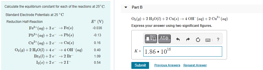 Calculate the equilibrium constant for each of the reactions at 25°C.
Part B
Standard Electrode Potentials at 25 °C
O2(9) + 2 H2О(1) + 2 Cu(s) + 4 он (ад) + 2 Си? (ag)
Reduction Half-Reaction
E° (V)
Express your answer using two significant figures.
Fe+ (ag) +3 e → Fe(s)
-0.036
Pb?+ (ag) + 2 e → Pb(s)
-0.13
Cu²+ (ag) + 2 e- → Cu(s)
Oг(9) + 2 H2О(1) + 4 е —40Н (ад)
Br2 (1) +2 e -→ 2 Br
I2(s) + 2 e → 21-
0.16
K = 1.86 • 1016
0.40
1.09
0.54
Submit
Previous Answers Request Answer
