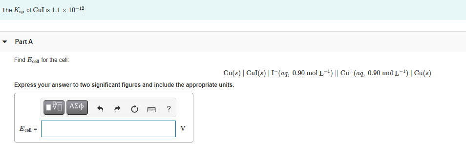 The Kyp of Cul is 1.1 x 10-12
Part A
Find Ecell for the cel:
Cu(s) | CuI(s) |I-(aq, 0.90 mol L-1) || Cu* (aq, 0.90 mol L-1)| Cu(s)
Express your answer to two significant figures and include the appropriate units.
?
Ecell =
V
