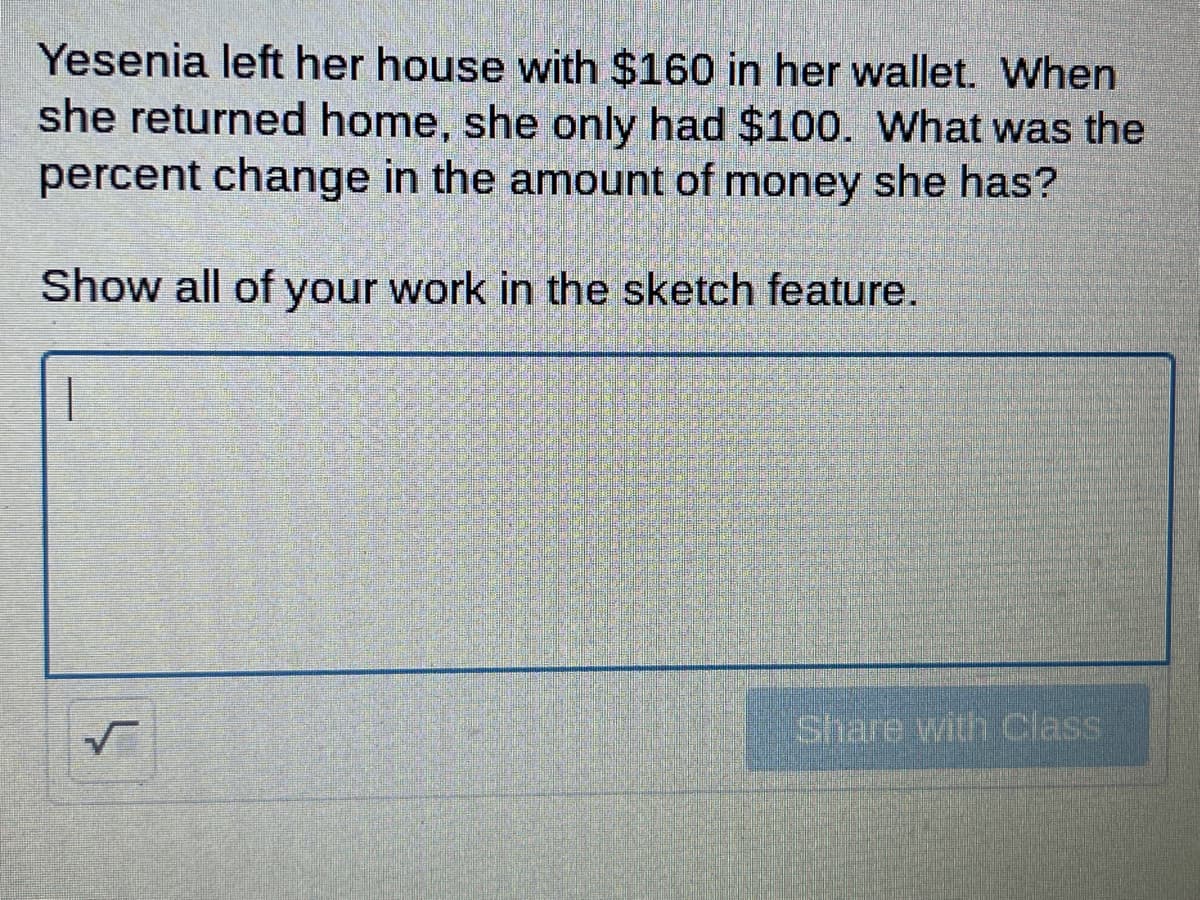 Yesenia left her house with $160 in her wallet. When
she returned home, she only had $100. What was the
percent change in the amount of money she has?
Show all of your work in the sketch feature.
Share with Class
