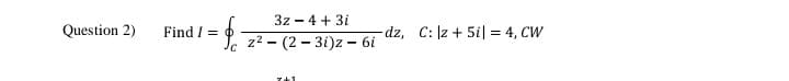 3z - 4 + 3i
Question 2)
Find / =
dz, C: |z + 5il = 4, CW
z? - (2 – 3i)z – 6i
