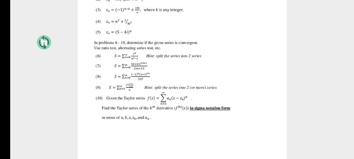 101
(3)
Z, = (-1)"-k +201, where k is any integer.
(4) zn = n² +/n2
(5)
Zn = (5 – 41)"
In problems 6 - 10, determine if the given series is convergent.
Use ratio test, alternating series test, etc.
S= En=0 2
Hint: split the series into 2 series
(6)
(7)
S=En=0 (3n+1)!
(-1)"(1+1)3n
(8)
S= En=0
(n)!
(9)
S = E=1
Hint: split the series into 2 (or more) series
(10) Given the Taylor series f(z) =
a„(z – zo)"
Find the Taylor series of the kth derivative (flk] (z)) in sigma notation form
in terms of n, k, z, zo, and an .
