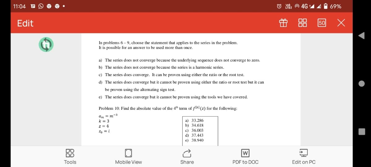 11:04
4G 14 1 69%
Edit
f 88
50
In problems 6 – 9, choose the statement that applies to the series in the problem.
It is possible for an answer to be used more than once.
a) The series does not converge because the underlying sequence does not converge to zero.
b) The series does not converge because the series is a harmonic series.
c) The series does converge. It can be proven using either the ratio or the root test.
d) The series does converge but it cannot be proven using either the ratio or root test but it can
be proven using the alternating sign test.
e) The series does converge but it cannot be proven using the tools we have covered.
Problem 10: Find the absolute value of the 4th term of flk] (z) for the following:
am = m-3
k = 3
а) 33.286
b) 34.618
c) 36.003
d) 37,443
e) 38.940
z = 4
Zo = i
DO
פם
Tools
Mobile View
Share
PDF to DOC
Edit on PC
