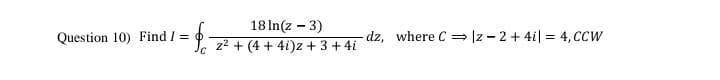 18 In(z - 3)
Question 10) Find / =
dz, where C = Iz - 2 + 4i| = 4, CCW
z2 + (4 + 4i)z + 3 + 4i
