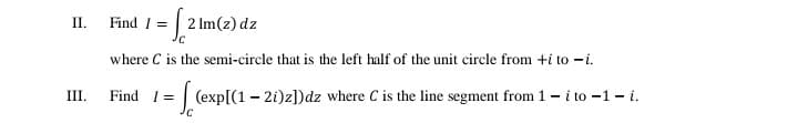 II.
Find 1 =
2 Im(z) dz
where C is the semi-circle that is the left half of the unit circle from +i to -i.
III.
Find I
=| (exp[(1 - 21)z])dz where C is the line segment from 1 - i to -1 - i.
