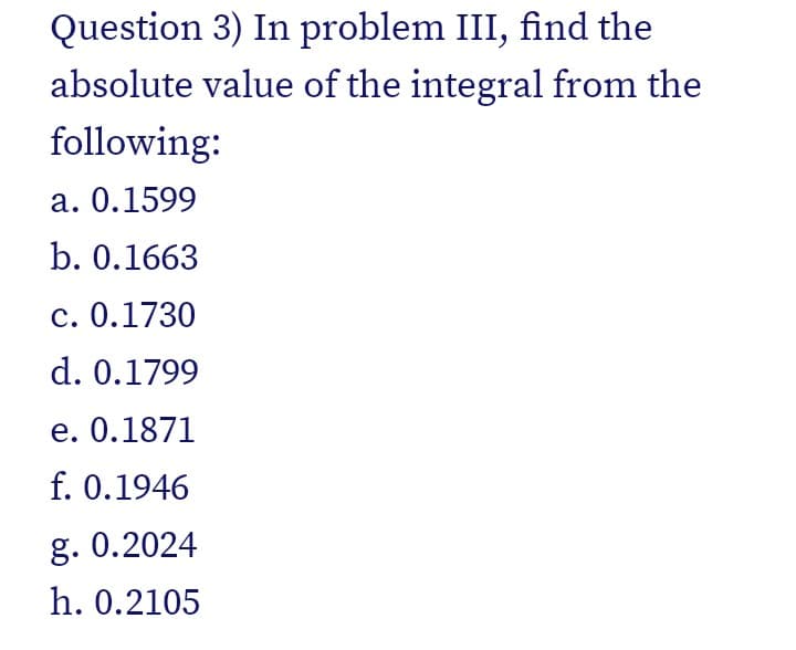 Question 3) In problem III, find the
absolute value of the integral from the
following:
a. 0.1599
b. 0.1663
c. 0.1730
d. 0.1799
e. 0.1871
f. 0.1946
g. 0.2024
h. 0.2105
