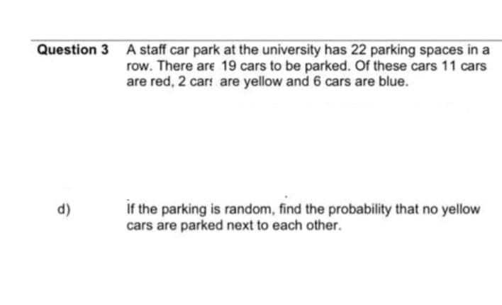 Question 3 A staff car park at the university has 22 parking spaces in a
row. There are 19 cars to be parked. Of these cars 11 cars
are red, 2 cars are yellow and 6 cars are blue.
d)
If the parking is random, find the probability that no yellow
cars are parked next to each other.