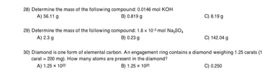 28) Determine the mass of the following compound: 0.0146 mol KOH
A) 56.11 g
B) 0.819 g
C) 8.19 g
29) Determine the mass of the following compound: 1.6 x 10-3 mol NaSO,
A) 2.3 g
B) 0.23 g
C) 142.04 g
30) Diamond is one form of elemental carbon. An engagement ring contains a diamond weighing 1.25 carats (1
carat = 200 mg). How many atoms are present in the diamond?
A) 1.25 × 1022
B) 1.25 x 1020
C) 0.250
