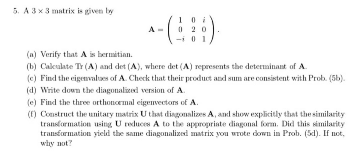 5. A 3 x 3 matrix is given by
A =
1
020
-i01
(a) Verify that A is hermitian.
(b) Calculate Tr (A) and det (A), where det (A) represents the determinant of A.
(c) Find the eigenvalues of A. Check that their product and sum are consistent with Prob. (5b).
(d) Write down the diagonalized version of A.
(e) Find the three orthonormal eigenvectors of A.
(f) Construct the unitary matrix U that diagonalizes A, and show explicitly that the similarity
transformation using U reduces A to the appropriate diagonal form. Did this similarity
transformation yield the same diagonalized matrix you wrote down in Prob. (5d). If not,
why not?