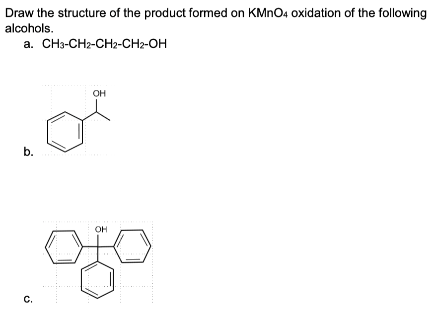 Draw the structure of the product formed on KMnO4 oxidation of the following
alcohols.
a. CH3-CH2-CH2-CH2-OH
b.
C.
OH
OH