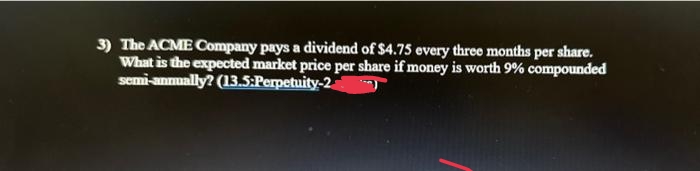 3) The ACME Company pays a dividend of $4.75 every three months per share.
What is the expected market price per share if money is worth 9% compounded
semi-animally? (13.5:Perpetuity-2a