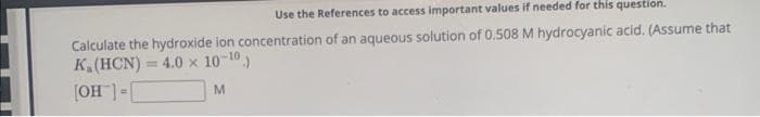 Use the References to access important values if needed for this question.
Calculate the hydroxide ion concentration of an aqueous solution of 0.508 M hydrocyanic acid. (Assume that
K. (HCN)= 4.0 x 10-10)
[OH-] =
M