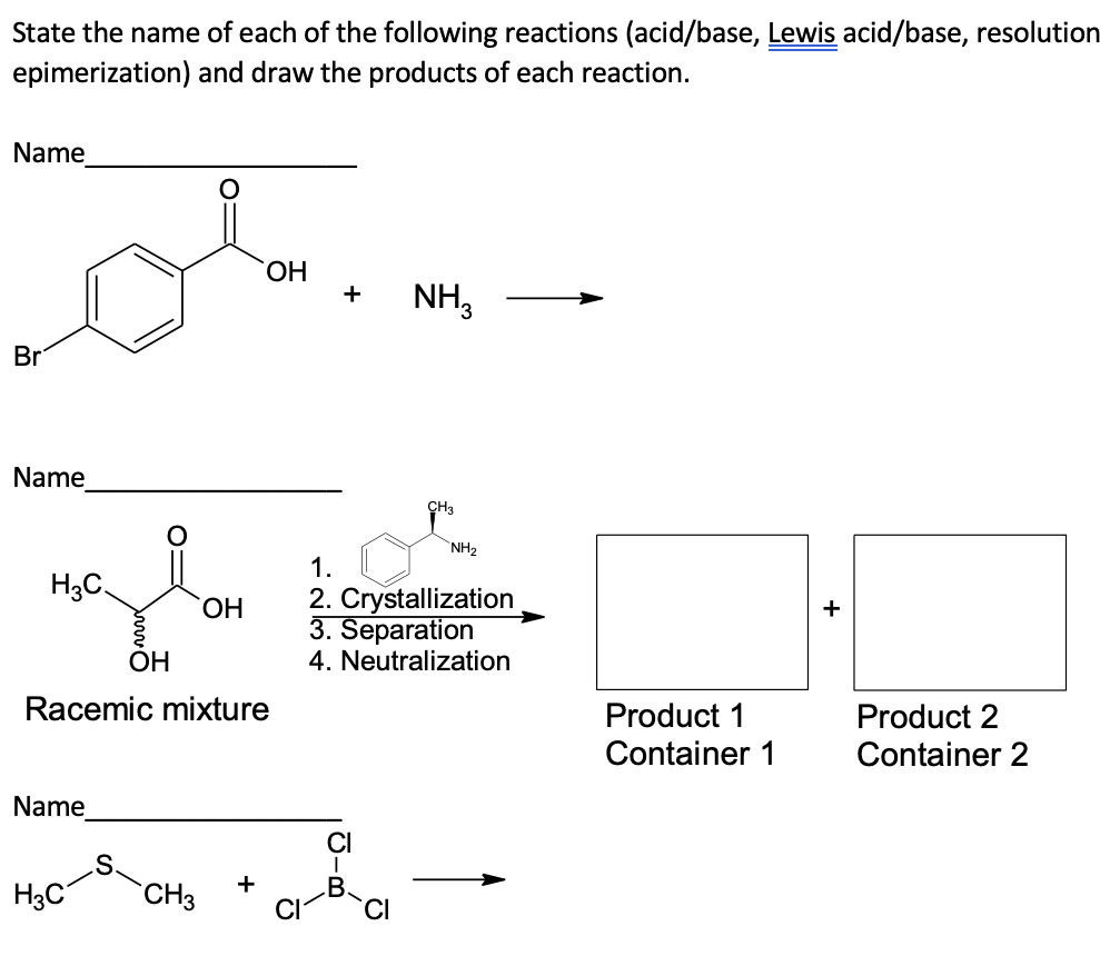 State the name of each of the following reactions (acid/base, Lewis acid/base, resolution
epimerization)
and draw the products of each reaction.
Name
Br
Name
H₂C
Name
OH
S
Racemic mixture
OH
H3C CH3
OH
+
+
NH3
CH3
NH₂
1.
2. Crystallization
3. Separation
4. Neutralization
Product 1
Container 1
Product 2
Container 2