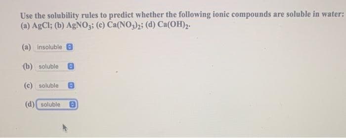 Use the solubility rules to predict whether the following ionic compounds are soluble in water:
(a) AgCl; (b) AgNO3; (c) Ca(NO3)2; (d) Ca(OH)2.
(a) insoluble
(b) soluble
(c) soluble
(d) soluble 8