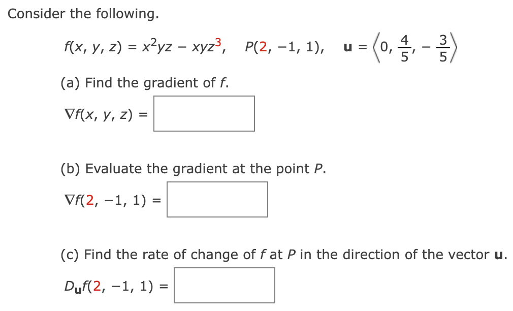 Consider the following.
f(x, y, z) = x²yz – xyz³, P(2, -1, 1),
-
(a) Find the gradient of f.
Vf(x, y, z) =
(b) Evaluate the gradient at the point P.
Vf(2, -1, 1) =
= (0,/, - -/-)
U =
(c) Find the rate of change of f at P in the direction of the vector u.
Duf(2, -1, 1) =