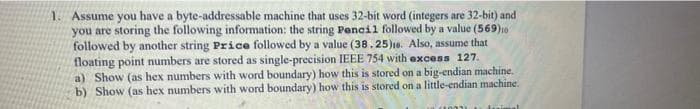 1. Assume you have a byte-addressable machine that uses 32-bit word (integers are 32-bit) and
you are storing the following information: the string Pencil followed by a value (569)10
followed by another string Price followed by a value (38. 25)16. Also, assume that
floating point numbers are stored as single-precision IEEE 754 with excess 127.
a) Show (as hex numbers with word boundary) how this is stored on a big-endian machine.
b) Show (as hex numbers with word boundary) how this is stored on a little-endian machine.
