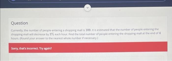 Question
Currently, the number of people entering a shopping mall is 109. It is estimated that the number of people entering the
shopping mall will decrease by 3% each hour. Find the total number of people entering the shopping mall at the end of 4
hours. (Round your answer to the nearest whole number if necessary.)
Sorry, that's incorrect. Try again?
