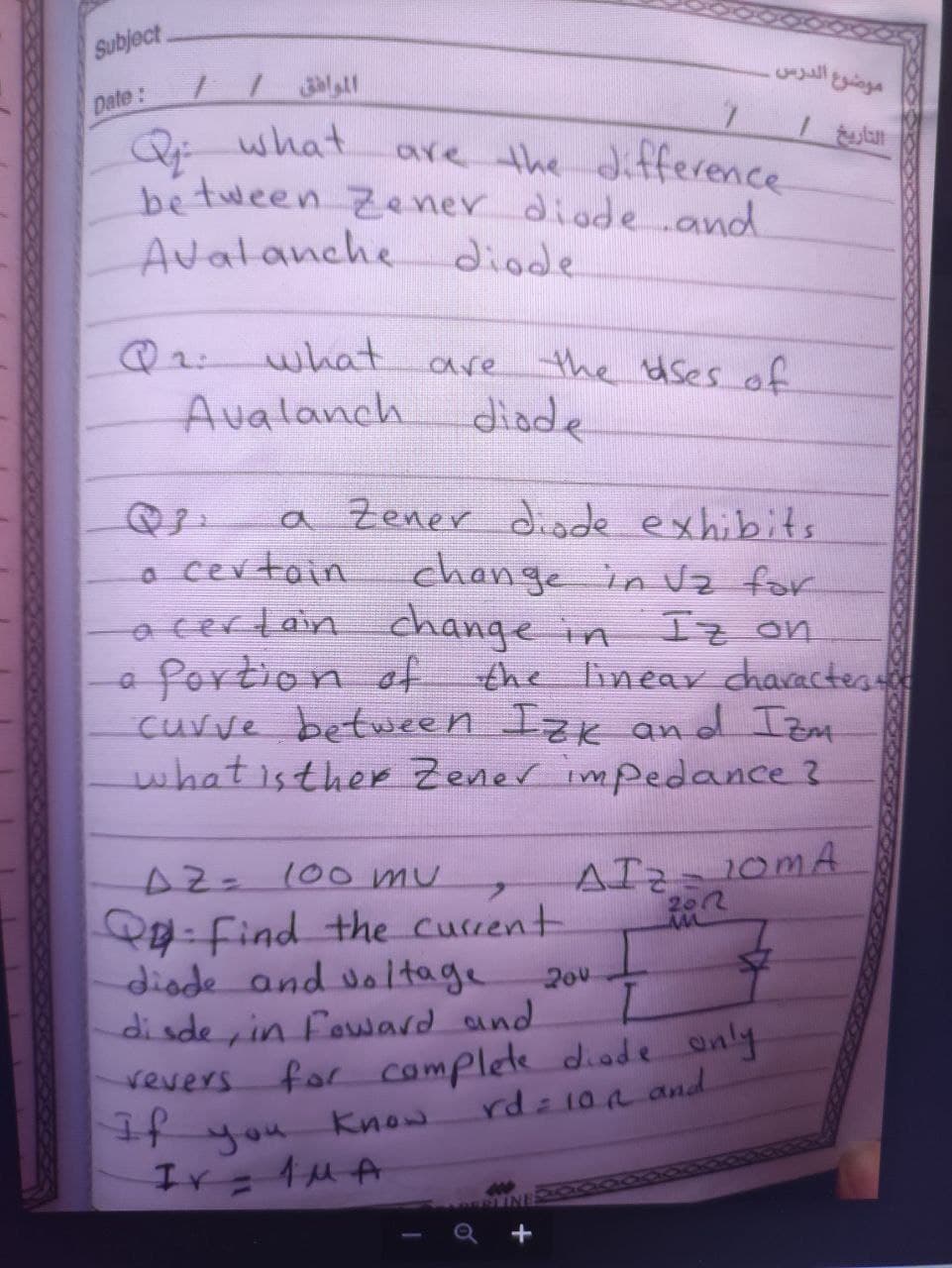 Subject
موضوع الدرس.
Date:
Qi what
be tween Zener diodeand
are the difference
Avalanche diode
@2 what are the dses of
Avalanch
diade
a Zener diode exhibits
change in Vz for
I
o certoin
acerlain change in
fortion of the linear dcharactes
curve between Izk and Izat
what isther Zener impedance?
z on
AIZ10MA
2012
A2=100 mu
-Find the Current
diade and doltage
20v
di sde, in fouard and
for complete diode anly
you
revers
Know
rdz10n and.
