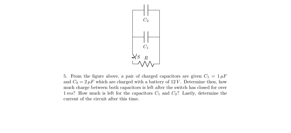 C2
C1
Xs R
5. From the figure above, a pair of charged capacitors are given Ci = 1µF
and C2 = 2 µF which are charged with a battery of 12 V. Determine then, how
much charge between both capacitors is left after the switch has closed for over
1 ms? How much is left for the capacitors Cı and C2? Lastly, determine the
current of the circuit after this time.
