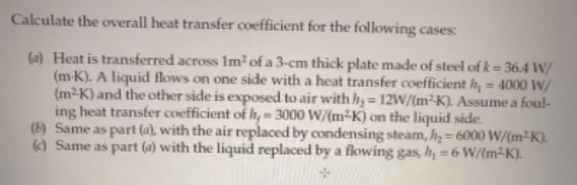 Calculate the overall heat transfer coefficient for the following cases:
(a) Heat is transferred across Im?of a 3-cm thick plate made of steel of k = 36.4 W/
(m-K). A liquid flows on one side with a heat transfer coefficient h, = 4000 W/
(m2K) and the other side is exposed to air with hy= 12W/(m²-K). Assume a foul-
ing heat transfer coefficient of h,- 3000 W/(m-K) on the liquid side.
(b) Same as part (a), with the air replaced by condensing steam, h, = 6000 W/(m2K).
() Same as part (a) with the liquid replaced by a flowing gas, h = 6 W/(m2K).
%3D
%3D
