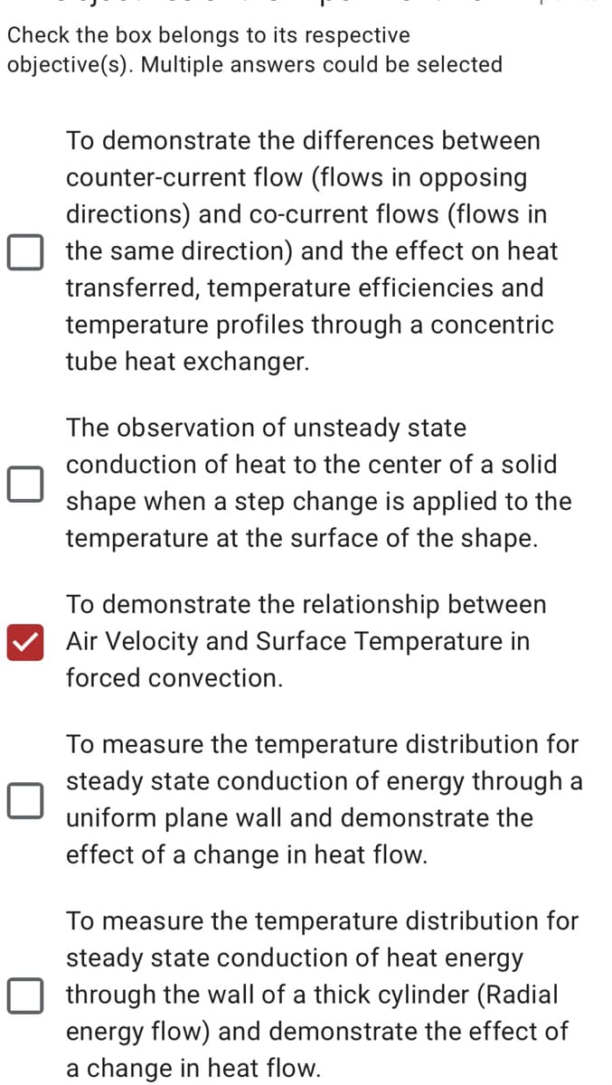 Check the box belongs to its respective
objective(s). Multiple answers could be selected
To demonstrate the differences between
counter-current flow (flows in opposing
directions) and co-current flows (flows in
the same direction) and the effect on heat
transferred, temperature efficiencies and
temperature profiles through a concentric
tube heat exchanger.
The observation of unsteady state
conduction of heat to the center of a solid
shape when a step change is applied to the
temperature at the surface of the shape.
To demonstrate the relationship between
Air Velocity and Surface Temperature in
forced convection.
To measure the temperature distribution for
steady state conduction of energy through a
uniform plane wall and demonstrate the
effect of a change in heat flow.
To measure the temperature distribution for
steady state conduction of heat energy
through the wall of a thick cylinder (Radial
energy flow) and demonstrate the effect of
a change in heat flow.
