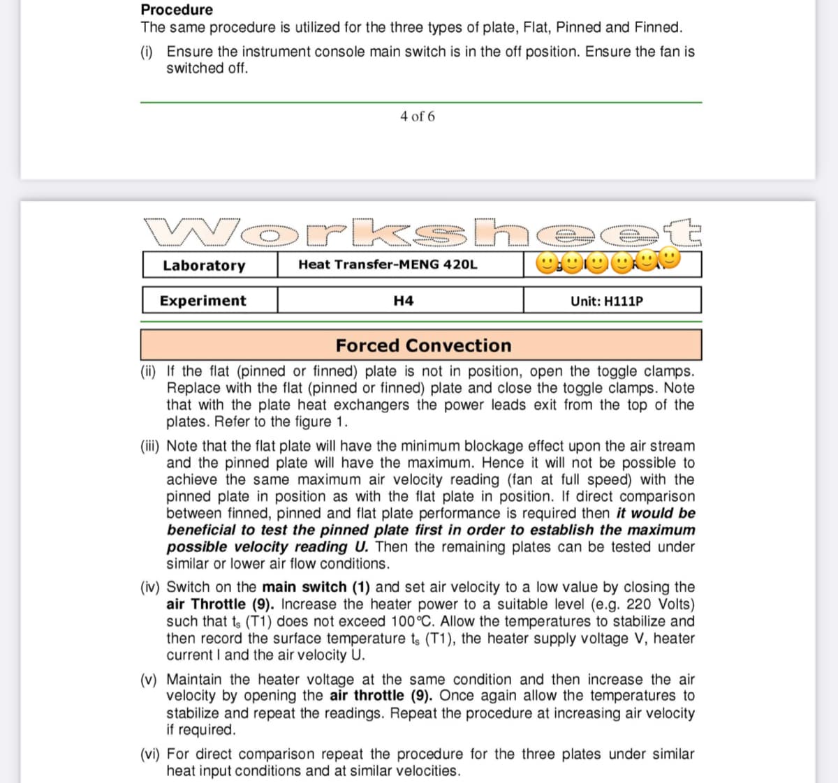 Procedure
The same procedure is utilized for the three types of plate, Flat, Pinned and Finned.
(i) Ensure the instrument console main switch is in the off position. Ensure the fan is
switched off.
4 of 6
Wor kshe
Laboratory
Heat Transfer-MENG 420L
Experiment
H4
Unit: H111P
Forced Convection
(ii) If the flat (pinned or finned) plate is not in position, open the toggle clamps.
Replace with the flat (pinned or finned) plate and close the toggle clamps. Note
that with the plate heat exchangers the power leads exit from the top of the
plates. Refer to the figure 1.
(ii) Note that the flat plate will have the minimum blockage effect upon the air stream
and the pinned plate will have the maximum. Hence it will not be possible to
achieve the same maximum air velocity reading (fan at full speed) with the
pinned plate in position as with the flat plate in position. If direct comparison
between finned, pinned and flat plate performance is required then it would be
beneficial to test the pinned plate first in order to establish the maximum
possible velocity reading U. Then the remaining plates can be tested under
similar or lower air flow conditions.
(iv) Switch on the main switch (1) and set air velocity to a low value by closing the
air Throttle (9). Increase the heater power to a suitable level (e.g. 220 Volts)
such that ts (T1) does not exceed 100°C. Allow the temperatures to stabilize and
then record the surface temperature ts (T1), the heater supply voltage V, heater
current I and the air velocity U.
(v) Maintain the heater voltage at the same condition and then increase the air
velocity by opening the air throttle (9). Once again allow the temperatures to
stabilize and repeat the readings. Repeat the procedure at increasing air velocity
if required.
(vi) For direct comparison repeat the procedure for the three plates under similar
heat input conditions and at similar velocities.
