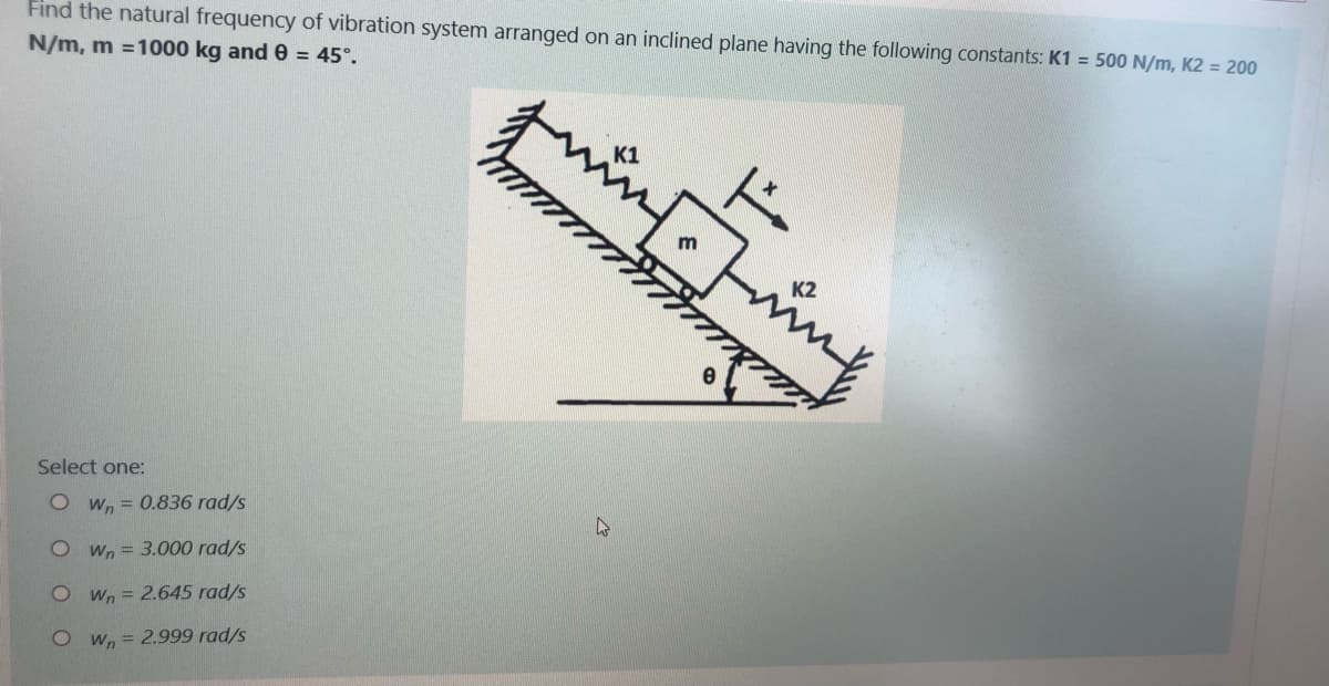 Find the natural frequency of vibration system arranged on an inclined plane having the following constants: K1 = 500 N/m, K2 = 200
N/m, m =1000 kg and e = 45°.
K2
Select one:
O Wn = 0.836 rad/s
O Wn = 3.000 rad/s
O Wn = 2.645 rad/s
O w, = 2.999 rad/s
