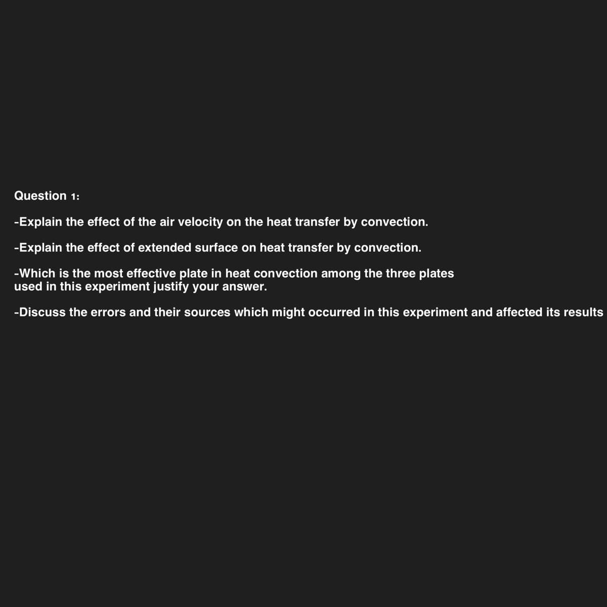 Question 1:
-Explain the effect of the air velocity on the heat transfer by convection.
-Explain the effect of extended surface on heat transfer by convection.
-Which is the most effective plate in heat convection among the three plates
used in this experiment justify your answer.
-Discuss the errors and their sources which might occurred in this experiment and affected its results
