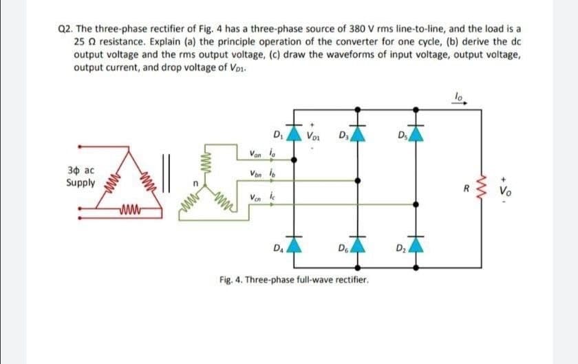 Q2. The three-phase rectifier of Fig. 4 has a three-phase source of 380 V rms line-to-line, and the load is a
25 a resistance. Explain (a) the principle operation of the converter for one cycle, (b) derive the dc
output voltage and the rms output voltage, (c) draw the waveforms of input voltage, output voltage,
output current, and drop voltage of Vo1.
lo
D
Voi
D
Van i.
Зф ас
Supply
Von b
Vo
Ven ie
DA
Fig. 4. Three-phase full-wave rectifier.
