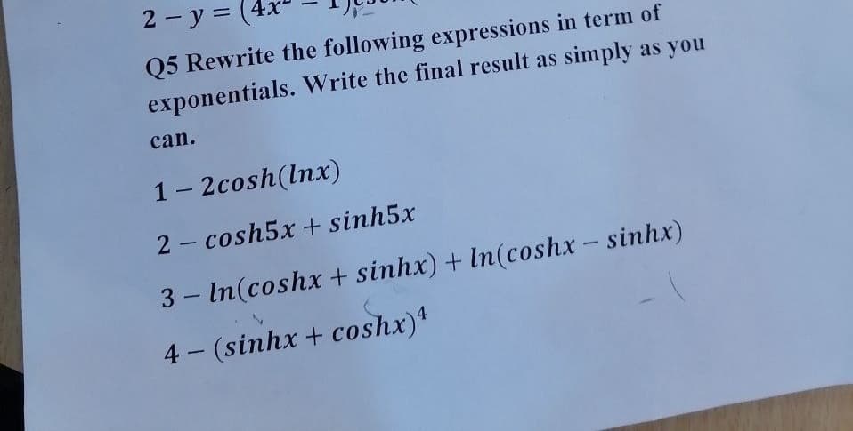 2 - y =
Q5 Rewrite the following expressions in term of
exponentials. Write the final result as simply as you
can.
1- 2cosh(lnx)
2- cosh5x + sinh5x
3 – In(coshx + sinhx) + In(coshx - sinhx)
4 (sinhx + coshx)*
