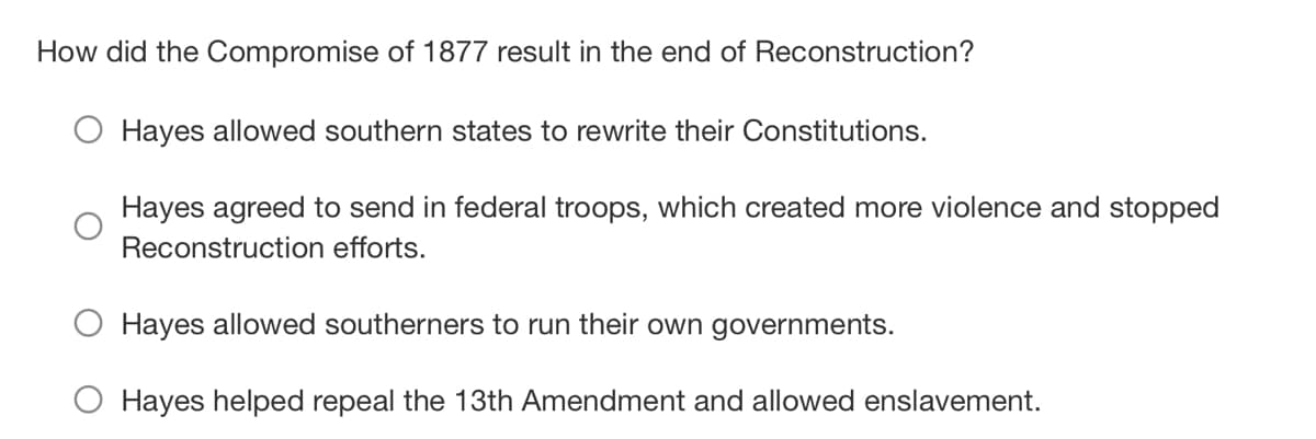 How did the Compromise of 1877 result in the end of Reconstruction?
Hayes allowed southern states to rewrite their Constitutions.
Hayes agreed to send in federal troops, which created more violence and stopped
Reconstruction efforts.
Hayes allowed southerners to run their own governments.
Hayes helped repeal the 13th Amendment and allowed enslavement.