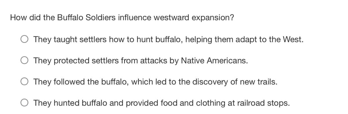 How did the Buffalo Soldiers influence westward expansion?
They taught settlers how to hunt buffalo, helping them adapt to the West.
O They protected settlers from attacks by Native Americans.
They followed the buffalo, which led to the discovery of new trails.
O They hunted buffalo and provided food and clothing at railroad stops.