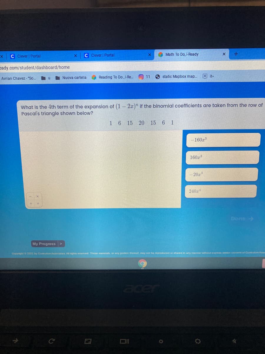 C C lever Portal
C Clever | Portal
Math To Do, i-Ready
eady.com/student/dashboard/home
Avrian Chavez - "So.
Nuova cartella
Reading To Do , -Re.
O 11
O static Mapbox map.
10 it-
What is the 4th term of the expansion of (1 – 2x)" if the binomial coefficients are taken from the row of
Pascal's triangle shown below?
1 6 15 20 15 6 1
-160x3
160z3
–20x3
240z
Done
My Progress>
Copyrght 2021 by Cumcukum Associates. All rights reserved. These matenab, or any portion thereof, may not be reproduced or shared in any manner without express weten consent of Cumiculum Asse
acer
